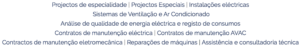 Projectos de especialidade | Projectos Especiais | Instalações eléctricas Sistemas de Ventilação e Ar Condicionado Análise de qualidade de energia eléctrica e registo de consumos Contratos de manutenção eléctrica | Contratos de manutenção AVAC Contractos de manutenção eletromecânica | Reparações de máquinas | Assistência e consultadoria técnica 